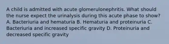 A child is admitted with acute glomerulonephritis. What should the nurse expect the urinalysis during this acute phase to show? A. Bacteriuria and hematuria B. Hematuria and proteinuria C. Bacteriuria and increased specific gravity D. Proteinuria and decreased specific gravity