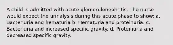 A child is admitted with acute glomerulonephritis. The nurse would expect the urinalysis during this acute phase to show: a. Bacteriuria and hematuria b. Hematuria and proteinuria. c. Bacteriuria and increased specific gravity. d. Proteinuria and decreased specific gravity.