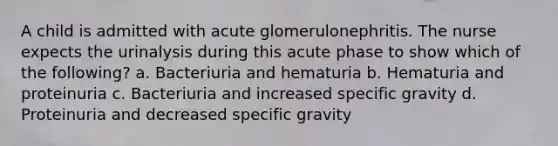 A child is admitted with acute glomerulonephritis. The nurse expects the urinalysis during this acute phase to show which of the following? a. Bacteriuria and hematuria b. Hematuria and proteinuria c. Bacteriuria and increased specific gravity d. Proteinuria and decreased specific gravity