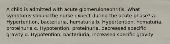 A child is admitted with acute glomerulonephritis. What symptoms should the nurse expect during the acute phase? a. Hypertention, bacteriuria, hematuria b. Hypertention, hematuria, proteinuria c. Hypotention, proteinuria, decreased specific gravity d. Hypotention, bacteriuria, increased specific gravity