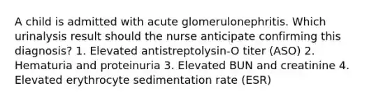 A child is admitted with acute glomerulonephritis. Which urinalysis result should the nurse anticipate confirming this diagnosis? 1. Elevated antistreptolysin-O titer (ASO) 2. Hematuria and proteinuria 3. Elevated BUN and creatinine 4. Elevated erythrocyte sedimentation rate (ESR)