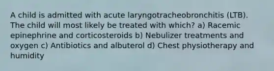 A child is admitted with acute laryngotracheobronchitis (LTB). The child will most likely be treated with which? a) Racemic epinephrine and corticosteroids b) Nebulizer treatments and oxygen c) Antibiotics and albuterol d) Chest physiotherapy and humidity