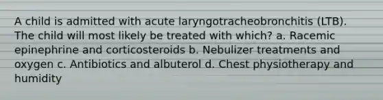 A child is admitted with acute laryngotracheobronchitis (LTB). The child will most likely be treated with which? a. Racemic epinephrine and corticosteroids b. Nebulizer treatments and oxygen c. Antibiotics and albuterol d. Chest physiotherapy and humidity