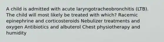 A child is admitted with acute laryngotracheobronchitis (LTB). The child will most likely be treated with which? Racemic epinephrine and corticosteroids Nebulizer treatments and oxygen Antibiotics and albuterol Chest physiotherapy and humidity