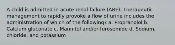 A child is admitted in acute renal failure (ARF). Therapeutic management to rapidly provoke a flow of urine includes the administration of which of the following? a. Propranolol b. Calcium gluconate c. Mannitol and/or furosemide d. Sodium, chloride, and potassium