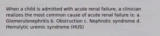 When a child is admitted with acute renal failure, a clinician realizes the most common cause of acute renal failure is: a. Glomerulonephritis b. Obstruction c. Nephrotic syndrome d. Hemolytic uremic syndrome (HUS)