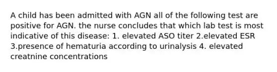 A child has been admitted with AGN all of the following test are positive for AGN. the nurse concludes that which lab test is most indicative of this disease: 1. elevated ASO titer 2.elevated ESR 3.presence of hematuria according to urinalysis 4. elevated creatnine concentrations