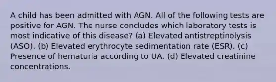 A child has been admitted with AGN. All of the following tests are positive for AGN. The nurse concludes which laboratory tests is most indicative of this disease? (a) Elevated antistreptinolysis (ASO). (b) Elevated erythrocyte sedimentation rate (ESR). (c) Presence of hematuria according to UA. (d) Elevated creatinine concentrations.