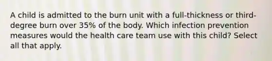 A child is admitted to the burn unit with a full-thickness or third-degree burn over 35% of the body. Which infection prevention measures would the health care team use with this child? Select all that apply.