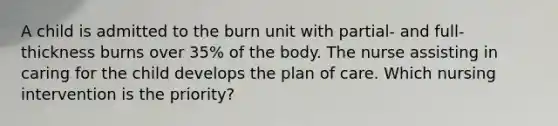 A child is admitted to the burn unit with partial- and full-thickness burns over 35% of the body. The nurse assisting in caring for the child develops the plan of care. Which nursing intervention is the priority?