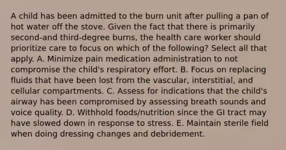 A child has been admitted to the burn unit after pulling a pan of hot water off the stove. Given the fact that there is primarily second-and third-degree burns, the health care worker should prioritize care to focus on which of the following? Select all that apply. A. Minimize pain medication administration to not compromise the child's respiratory effort. B. Focus on replacing fluids that have been lost from the vascular, interstitial, and cellular compartments. C. Assess for indications that the child's airway has been compromised by assessing breath sounds and voice quality. D. Withhold foods/nutrition since the GI tract may have slowed down in response to stress. E. Maintain sterile field when doing dressing changes and debridement.