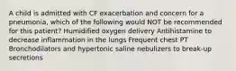 A child is admitted with CF exacerbation and concern for a pneumonia, which of the following would NOT be recommended for this patient? Humidified oxygen delivery Antihistamine to decrease inflammation in the lungs Frequent chest PT Bronchodilators and hypertonic saline nebulizers to break-up secretions