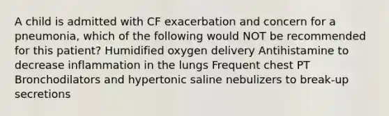 A child is admitted with CF exacerbation and concern for a pneumonia, which of the following would NOT be recommended for this patient? Humidified oxygen delivery Antihistamine to decrease inflammation in the lungs Frequent chest PT Bronchodilators and hypertonic saline nebulizers to break-up secretions