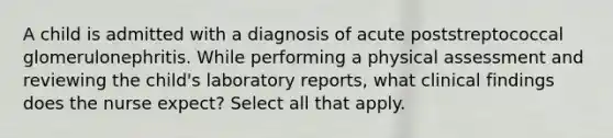 A child is admitted with a diagnosis of acute poststreptococcal glomerulonephritis. While performing a physical assessment and reviewing the child's laboratory reports, what clinical findings does the nurse expect? Select all that apply.