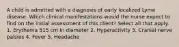 A child is admitted with a diagnosis of early localized Lyme disease. Which clinical manifestations would the nurse expect to find on the initial assessment of this client? Select all that apply. 1. Erythema 515 cm in diameter 2. Hyperactivity 3. Cranial nerve palsies 4. Fever 5. Headache