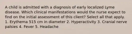 A child is admitted with a diagnosis of early localized Lyme disease. Which clinical manifestations would the nurse expect to find on the initial assessment of this client? Select all that apply. 1. Erythema 515 cm in diameter 2. Hyperactivity 3. Cranial nerve palsies 4. Fever 5. Headache