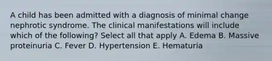 A child has been admitted with a diagnosis of minimal change nephrotic syndrome. The clinical manifestations will include which of the following? Select all that apply A. Edema B. Massive proteinuria C. Fever D. Hypertension E. Hematuria