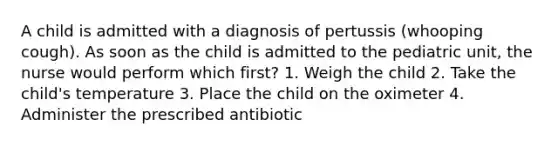 A child is admitted with a diagnosis of pertussis (whooping cough). As soon as the child is admitted to the pediatric unit, the nurse would perform which first? 1. Weigh the child 2. Take the child's temperature 3. Place the child on the oximeter 4. Administer the prescribed antibiotic