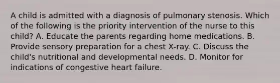 A child is admitted with a diagnosis of pulmonary stenosis. Which of the following is the priority intervention of the nurse to this child? A. Educate the parents regarding home medications. B. Provide sensory preparation for a chest X-ray. C. Discuss the child's nutritional and developmental needs. D. Monitor for indications of congestive heart failure.