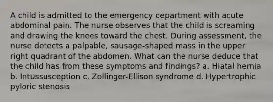 A child is admitted to the emergency department with acute abdominal pain. The nurse observes that the child is screaming and drawing the knees toward the chest. During assessment, the nurse detects a palpable, sausage-shaped mass in the upper right quadrant of the abdomen. What can the nurse deduce that the child has from these symptoms and findings? a. Hiatal hernia b. Intussusception c. Zollinger-Ellison syndrome d. Hypertrophic pyloric stenosis