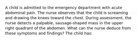 A child is admitted to the emergency department with acute abdominal pain. The nurse observes that the child is screaming and drawing the knees toward the chest. During assessment, the nurse detects a palpable, sausage-shaped mass in the upper right quadrant of the abdomen. What can the nurse deduce from these symptoms and findings? The child has: