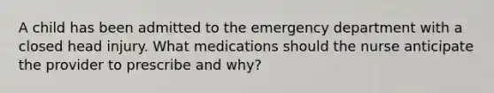 A child has been admitted to the emergency department with a closed head injury. What medications should the nurse anticipate the provider to prescribe and why?