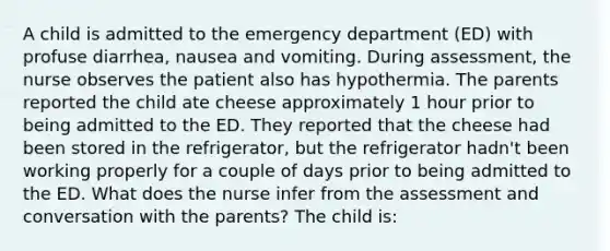 A child is admitted to the emergency department (ED) with profuse diarrhea, nausea and vomiting. During assessment, the nurse observes the patient also has hypothermia. The parents reported the child ate cheese approximately 1 hour prior to being admitted to the ED. They reported that the cheese had been stored in the refrigerator, but the refrigerator hadn't been working properly for a couple of days prior to being admitted to the ED. What does the nurse infer from the assessment and conversation with the parents? The child is: