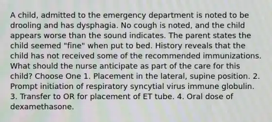 A child, admitted to the emergency department is noted to be drooling and has dysphagia. No cough is noted, and the child appears worse than the sound indicates. The parent states the child seemed "fine" when put to bed. History reveals that the child has not received some of the recommended immunizations. What should the nurse anticipate as part of the care for this child? Choose One 1. Placement in the lateral, supine position. 2. Prompt initiation of respiratory syncytial virus immune globulin. 3. Transfer to OR for placement of ET tube. 4. Oral dose of dexamethasone.