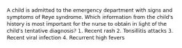 A child is admitted to the emergency department with signs and symptoms of Reye syndrome. Which information from the child's history is most important for the nurse to obtain in light of the child's tentative diagnosis? 1. Recent rash 2. Tonsillitis attacks 3. Recent viral infection 4. Recurrent high fevers