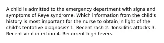 A child is admitted to the emergency department with signs and symptoms of Reye syndrome. Which information from the child's history is most important for the nurse to obtain in light of the child's tentative diagnosis? 1. Recent rash 2. Tonsillitis attacks 3. Recent viral infection 4. Recurrent high fevers