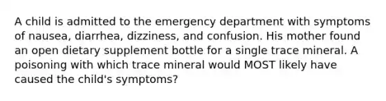 A child is admitted to the emergency department with symptoms of nausea, diarrhea, dizziness, and confusion. His mother found an open dietary supplement bottle for a single trace mineral. A poisoning with which trace mineral would MOST likely have caused the child's symptoms?