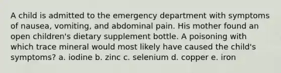 A child is admitted to the emergency department with symptoms of nausea, vomiting, and abdominal pain. His mother found an open children's dietary supplement bottle. A poisoning with which trace mineral would most likely have caused the child's symptoms? a. iodine b. zinc c. selenium d. copper e. iron