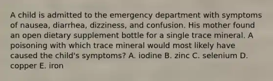 A child is admitted to the emergency department with symptoms of nausea, diarrhea, dizziness, and confusion. His mother found an open dietary supplement bottle for a single trace mineral. A poisoning with which trace mineral would most likely have caused the child's symptoms? A. iodine B. zinc C. selenium D. copper E. iron