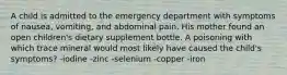 A child is admitted to the emergency department with symptoms of nausea, vomiting, and abdominal pain. His mother found an open children's dietary supplement bottle. A poisoning with which trace mineral would most likely have caused the child's symptoms? -iodine -zinc -selenium -copper -iron