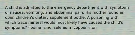 A child is admitted to the emergency department with symptoms of nausea, vomiting, and abdominal pain. His mother found an open children's dietary supplement bottle. A poisoning with which trace mineral would most likely have caused the child's symptoms? -iodine -zinc -selenium -copper -iron