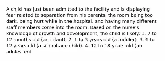 A child has just been admitted to the facility and is displaying fear related to separation from his parents, the room being too dark, being hurt while in the hospital, and having many different staff members come into the room. Based on the nurse's knowledge of growth and development, the child is likely: 1. 7 to 12 months old (an infant). 2. 1 to 3 years old (a toddler). 3. 6 to 12 years old (a school-age child). 4. 12 to 18 years old (an adolescent