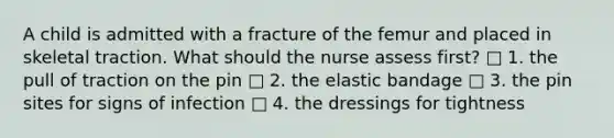 A child is admitted with a fracture of the femur and placed in skeletal traction. What should the nurse assess first? □ 1. the pull of traction on the pin □ 2. the elastic bandage □ 3. the pin sites for signs of infection □ 4. the dressings for tightness