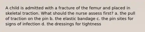 A child is admitted with a fracture of the femur and placed in skeletal traction. What should the nurse assess first? a. the pull of traction on the pin b. the elastic bandage c. the pin sites for signs of infection d. the dressings for tightness