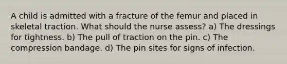 A child is admitted with a fracture of the femur and placed in skeletal traction. What should the nurse assess? a) The dressings for tightness. b) The pull of traction on the pin. c) The compression bandage. d) The pin sites for signs of infection.