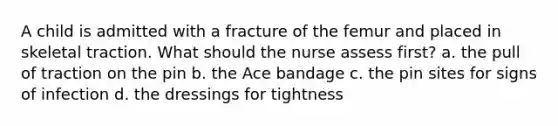 A child is admitted with a fracture of the femur and placed in skeletal traction. What should the nurse assess first? a. the pull of traction on the pin b. the Ace bandage c. the pin sites for signs of infection d. the dressings for tightness