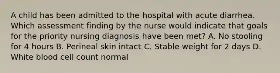 A child has been admitted to the hospital with acute diarrhea. Which assessment finding by the nurse would indicate that goals for the priority nursing diagnosis have been met? A. No stooling for 4 hours B. Perineal skin intact C. Stable weight for 2 days D. White blood cell count normal