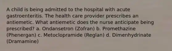 A child is being admitted to the hospital with acute gastroenteritis. The health care provider prescribes an antiemetic. What antiemetic does the nurse anticipate being prescribed? a. Ondansetron (Zofran) b. Promethazine (Phenergan) c. Metoclopramide (Reglan) d. Dimenhydrinate (Dramamine)