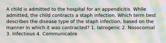 A child is admitted to the hospital for an appendicitis. While admitted, the child contracts a staph infection. Which term best describes the disease type of the staph infection, based on the manner in which it was contracted? 1. Iatrogenic 2. Nosocomial 3. Infectious 4. Communicable