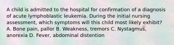 A child is admitted to the hospital for confirmation of a diagnosis of acute lymphoblastic leukemia. During the initial nursing assessment, which symptoms will this child most likely exhibit? A. Bone pain, pallor B. Weakness, tremors C. Nystagmus, anorexia D. Fever, abdominal distention