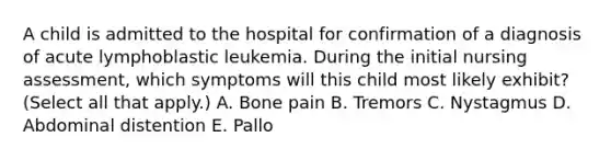 A child is admitted to the hospital for confirmation of a diagnosis of acute lymphoblastic leukemia. During the initial nursing assessment, which symptoms will this child most likely exhibit? (Select all that apply.) A. Bone pain B. Tremors C. Nystagmus D. Abdominal distention E. Pallo