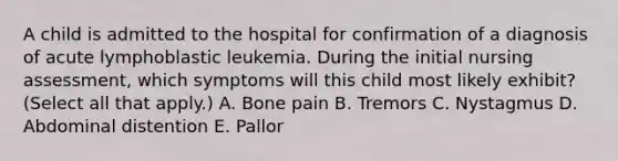 A child is admitted to the hospital for confirmation of a diagnosis of acute lymphoblastic leukemia. During the initial nursing assessment, which symptoms will this child most likely exhibit? (Select all that apply.) A. Bone pain B. Tremors C. Nystagmus D. Abdominal distention E. Pallor