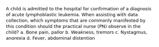 A child is admitted to the hospital for confirmation of a diagnosis of acute lymphoblastic leukemia. When assisting with data collection, which symptoms that are commonly manifested by this condition should the practical nurse (PN) observe in the child? a. Bone pain, pallor b. Weakness, tremors c. Nystagmus, anorexia d. Fever, abdominal distention