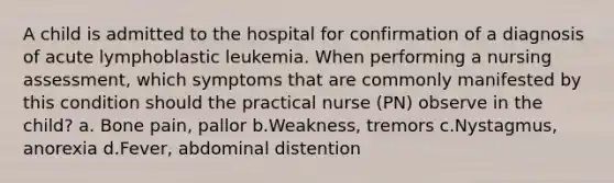 A child is admitted to the hospital for confirmation of a diagnosis of acute lymphoblastic leukemia. When performing a nursing assessment, which symptoms that are commonly manifested by this condition should the practical nurse (PN) observe in the child? a. Bone pain, pallor b.Weakness, tremors c.Nystagmus, anorexia d.Fever, abdominal distention