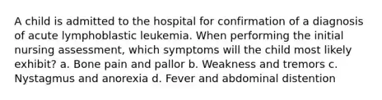 A child is admitted to the hospital for confirmation of a diagnosis of acute lymphoblastic leukemia. When performing the initial nursing assessment, which symptoms will the child most likely exhibit? a. Bone pain and pallor b. Weakness and tremors c. Nystagmus and anorexia d. Fever and abdominal distention