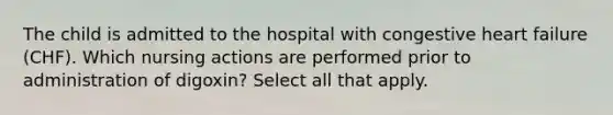 The child is admitted to the hospital with congestive heart failure (CHF). Which nursing actions are performed prior to administration of digoxin? Select all that apply.